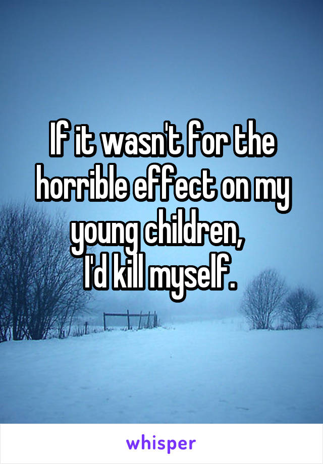 If it wasn't for the horrible effect on my young children,  
I'd kill myself. 
