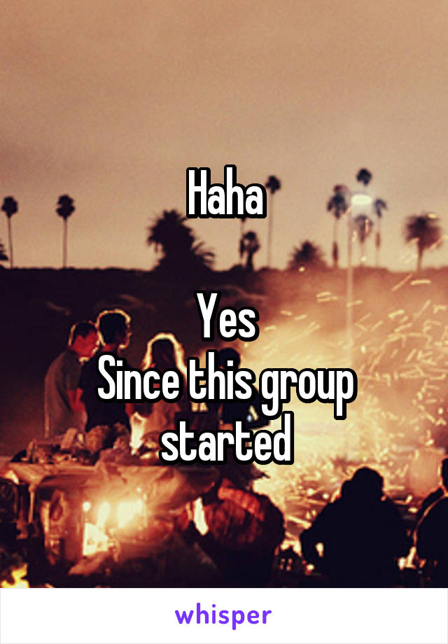 Haha

Yes
Since this group started