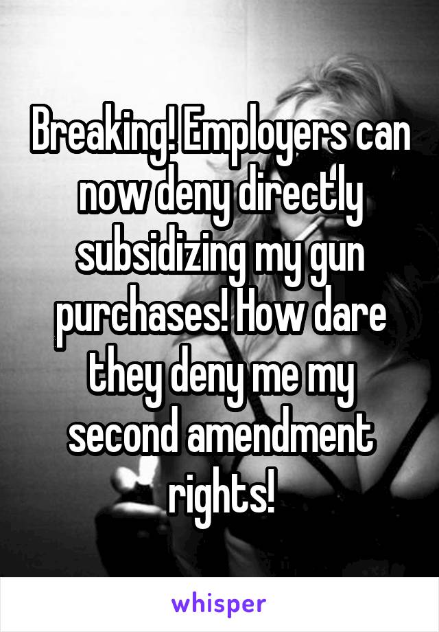 Breaking! Employers can now deny directly subsidizing my gun purchases! How dare they deny me my second amendment rights!