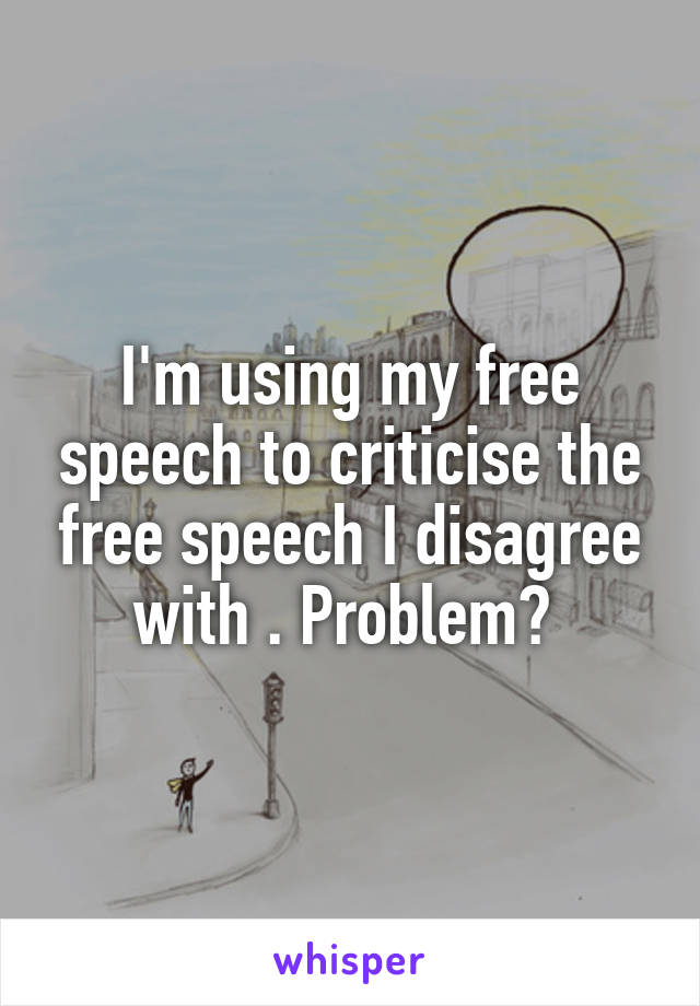 I'm using my free speech to criticise the free speech I disagree with . Problem? 