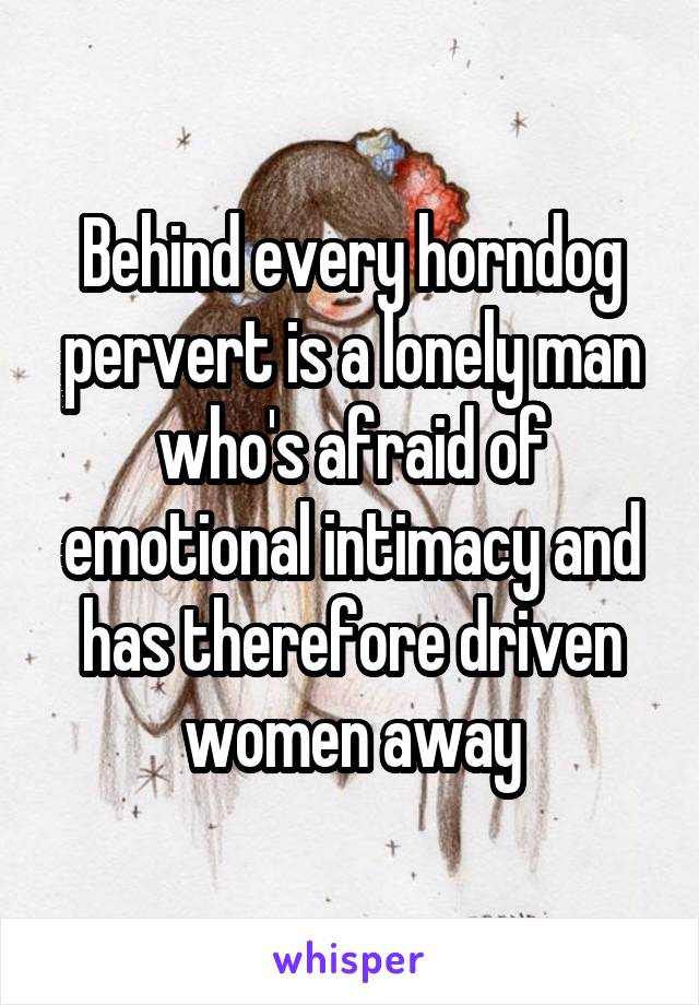 Behind every horndog pervert is a lonely man who's afraid of emotional intimacy and has therefore driven women away