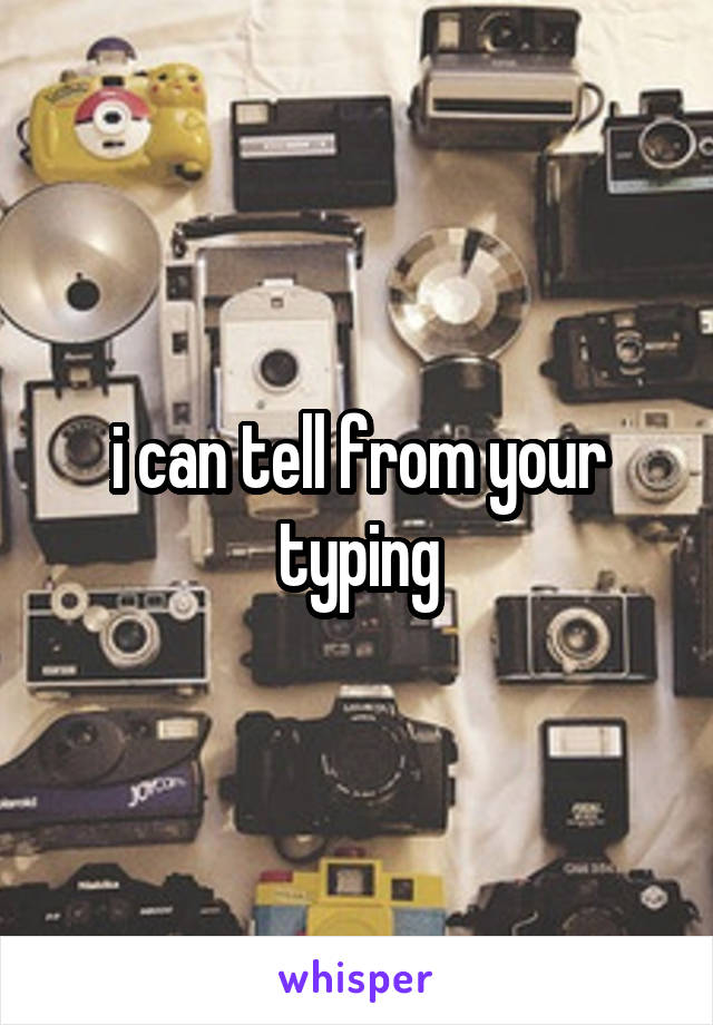 i can tell from your typing