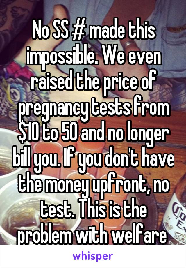 No SS # made this impossible. We even raised the price of pregnancy tests from $10 to 50 and no longer bill you. If you don't have the money upfront, no test. This is the problem with welfare 