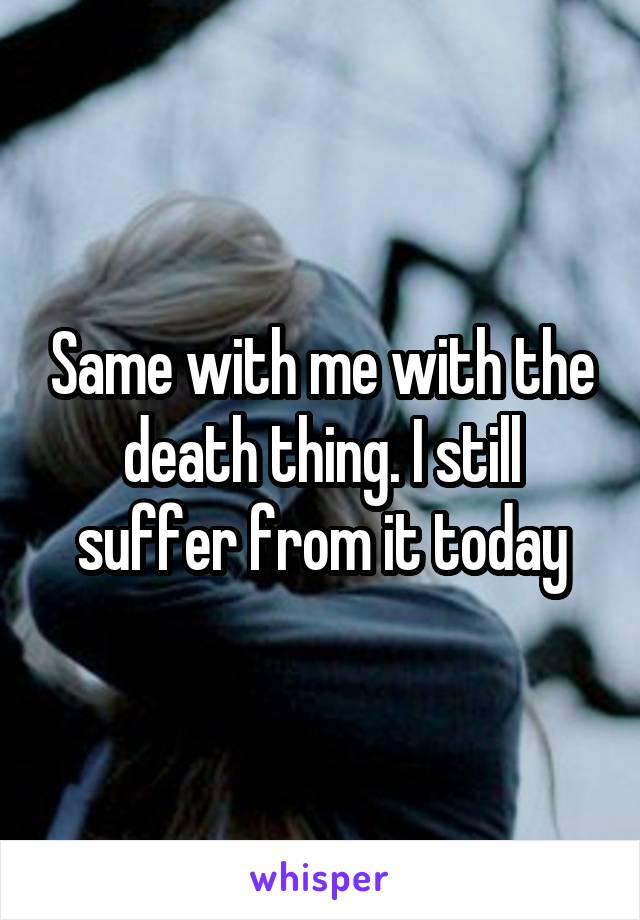 Same with me with the death thing. I still suffer from it today