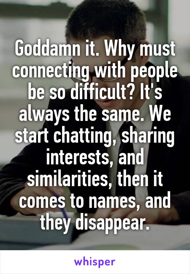 Goddamn it. Why must connecting with people be so difficult? It's always the same. We start chatting, sharing interests, and similarities, then it comes to names, and they disappear.