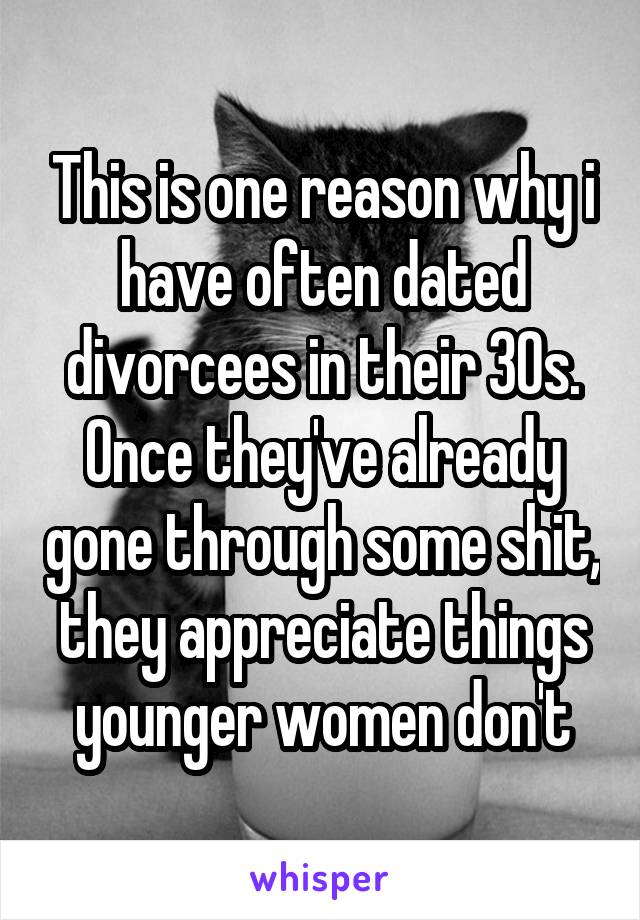 This is one reason why i have often dated divorcees in their 30s. Once they've already gone through some shit, they appreciate things younger women don't