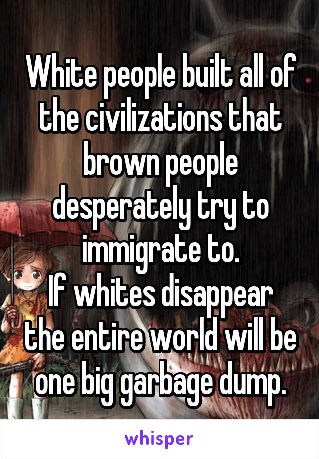 White people built all of the civilizations that brown people desperately try to immigrate to.
If whites disappear the entire world will be one big garbage dump.
