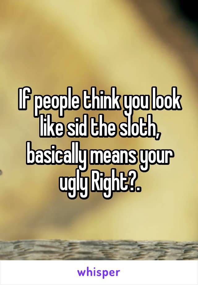 If people think you look like sid the sloth, basically means your ugly Right?.