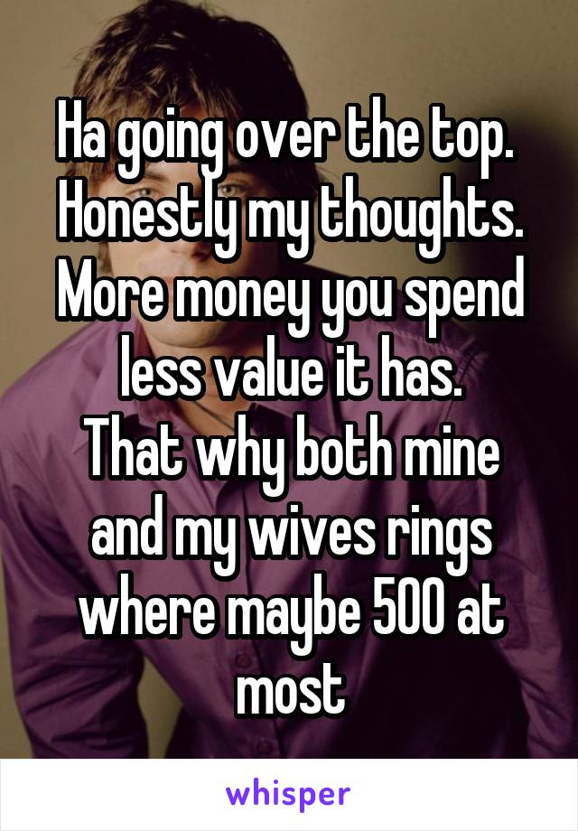 Ha going over the top. 
Honestly my thoughts.
More money you spend less value it has.
That why both mine and my wives rings where maybe 500 at most