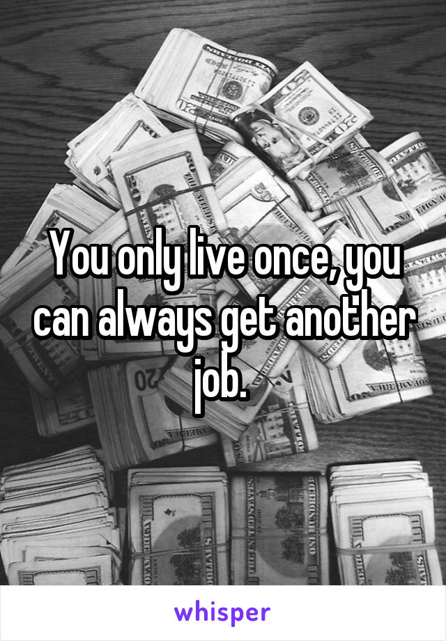 You only live once, you can always get another job. 