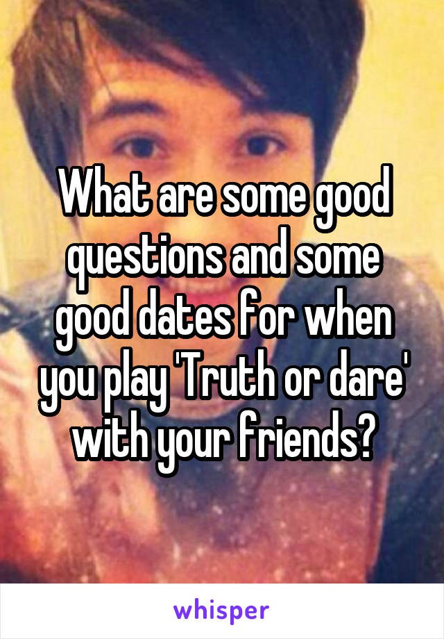 What are some good questions and some good dates for when you play 'Truth or dare' with your friends?