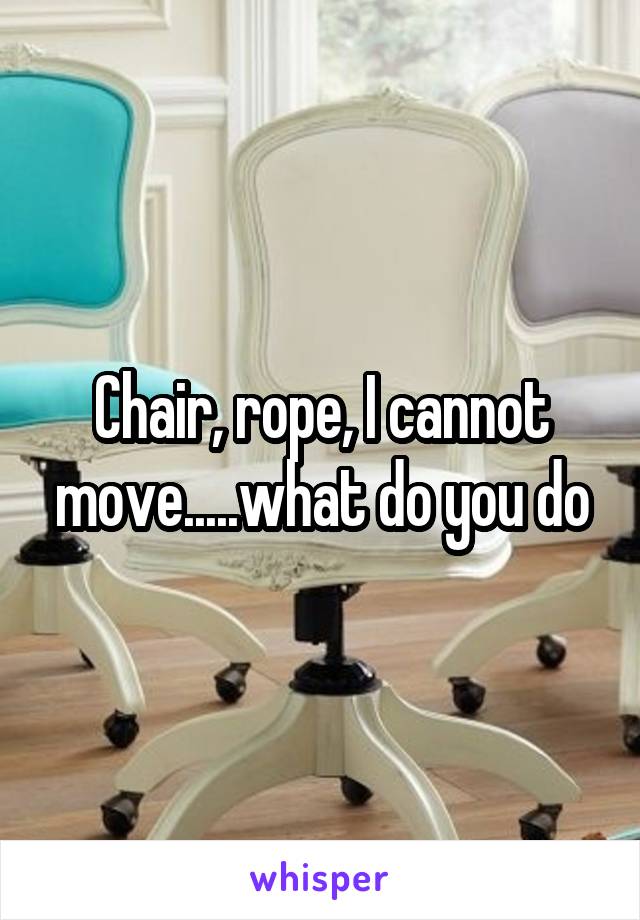 Chair, rope, I cannot move.....what do you do