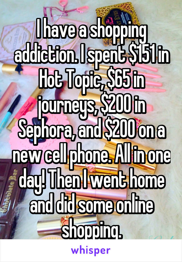 I have a shopping addiction. I spent $151 in Hot Topic, $65 in journeys, $200 in Sephora, and $200 on a new cell phone. All in one day! Then I went home and did some online shopping.