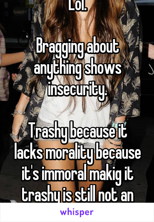 Lol.

Bragging about anything shows insecurity.

Trashy because it lacks morality because it's immoral makig it trashy is still not an explanation.