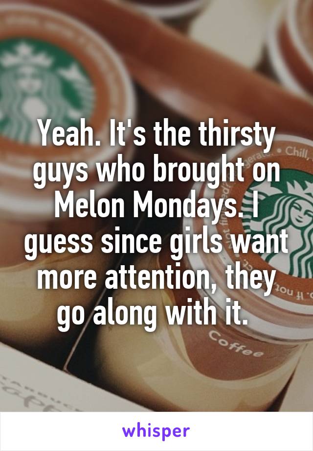 Yeah. It's the thirsty guys who brought on Melon Mondays. I guess since girls want more attention, they go along with it. 