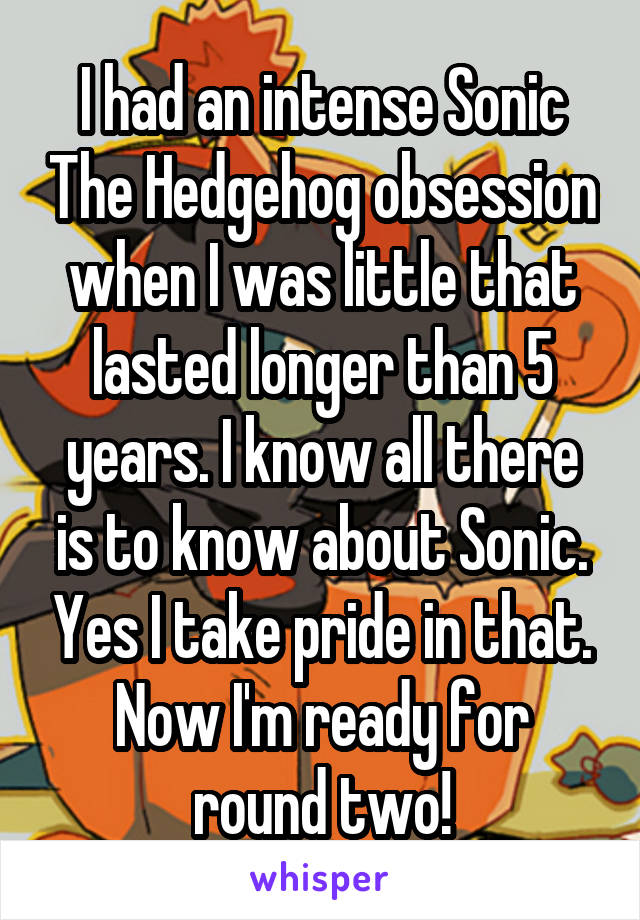 I had an intense Sonic The Hedgehog obsession when I was little that lasted longer than 5 years. I know all there is to know about Sonic. Yes I take pride in that. Now I'm ready for round two!