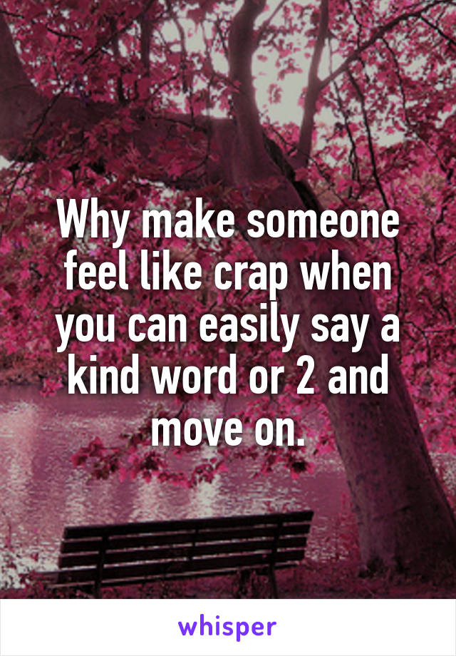 Why make someone feel like crap when you can easily say a kind word or 2 and move on.