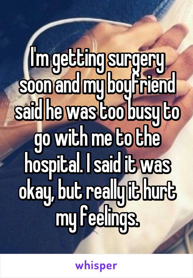 I'm getting surgery soon and my boyfriend said he was too busy to go with me to the hospital. I said it was okay, but really it hurt my feelings.