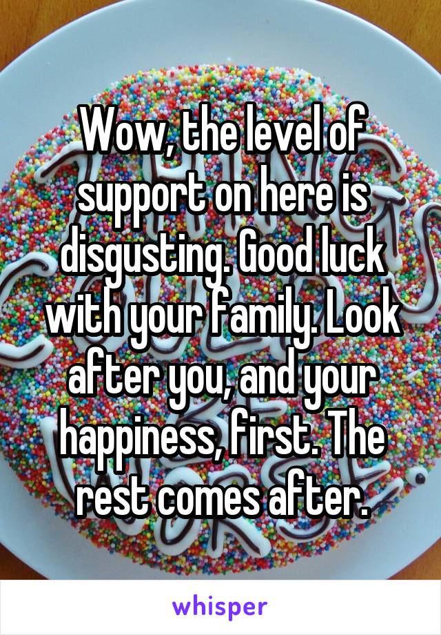 Wow, the level of support on here is disgusting. Good luck with your family. Look after you, and your happiness, first. The rest comes after.