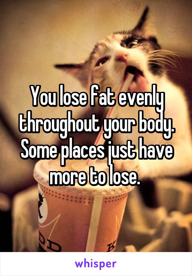 You lose fat evenly throughout your body. Some places just have more to lose. 