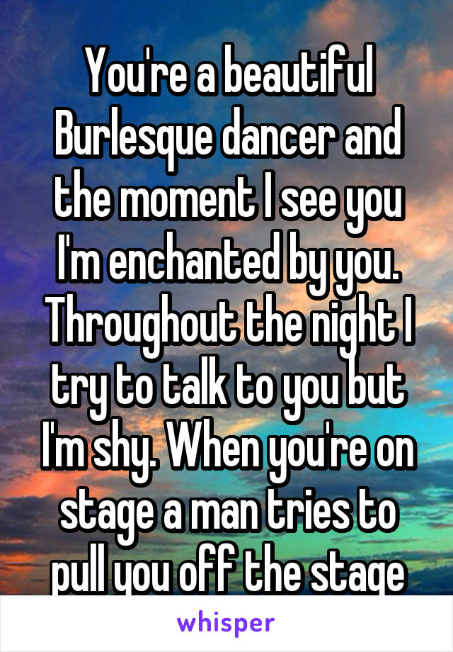 You're a beautiful Burlesque dancer and the moment I see you I'm enchanted by you. Throughout the night I try to talk to you but I'm shy. When you're on stage a man tries to pull you off the stage