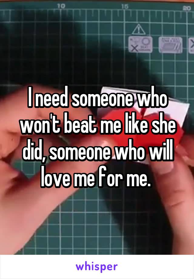 I need someone who won't beat me like she did, someone who will love me for me. 