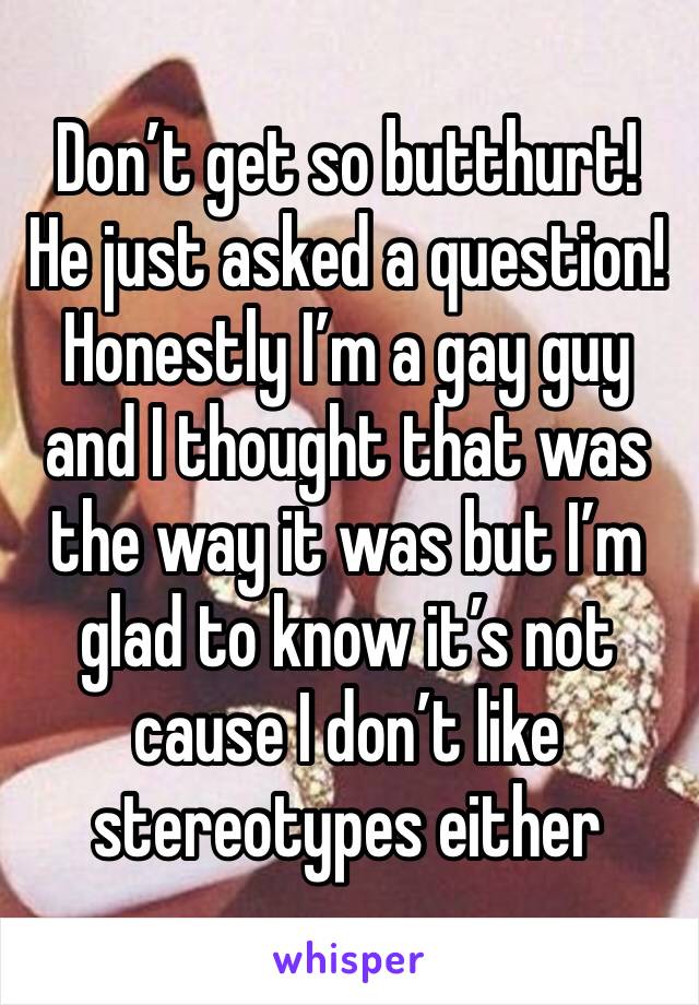 Don’t get so butthurt! He just asked a question! Honestly I’m a gay guy and I thought that was the way it was but I’m glad to know it’s not cause I don’t like stereotypes either
