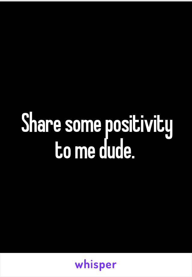 Share some positivity to me dude. 