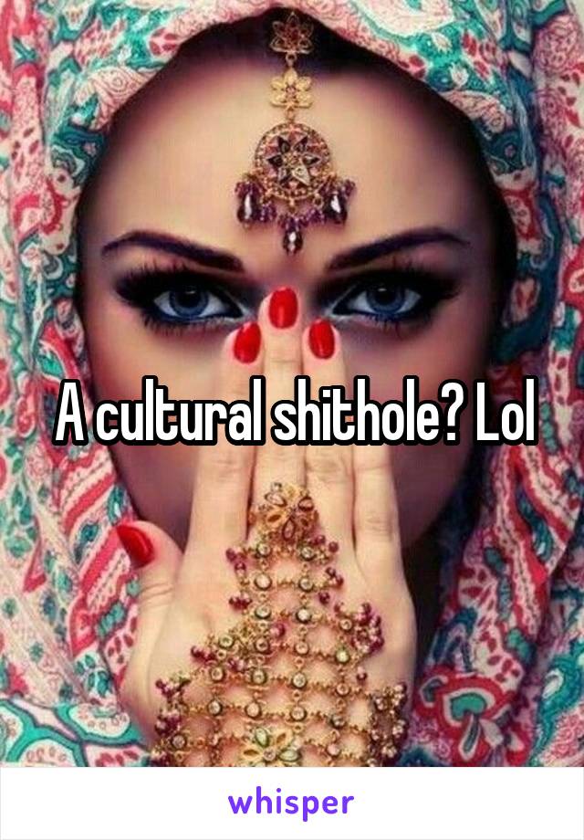 A cultural shithole? Lol