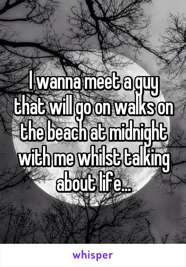 I wanna meet a guy that will go on walks on the beach at midnight with me whilst talking about life...