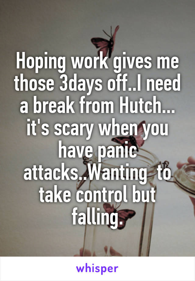 Hoping work gives me those 3days off..I need a break from Hutch... it's scary when you have panic attacks..Wanting  to take control but falling.