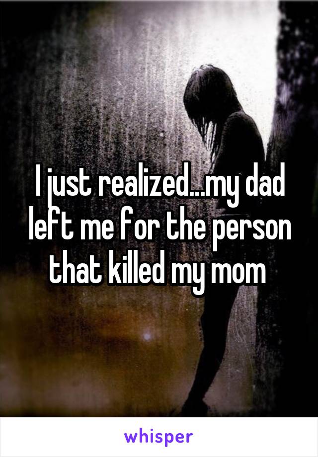I just realized...my dad left me for the person that killed my mom 