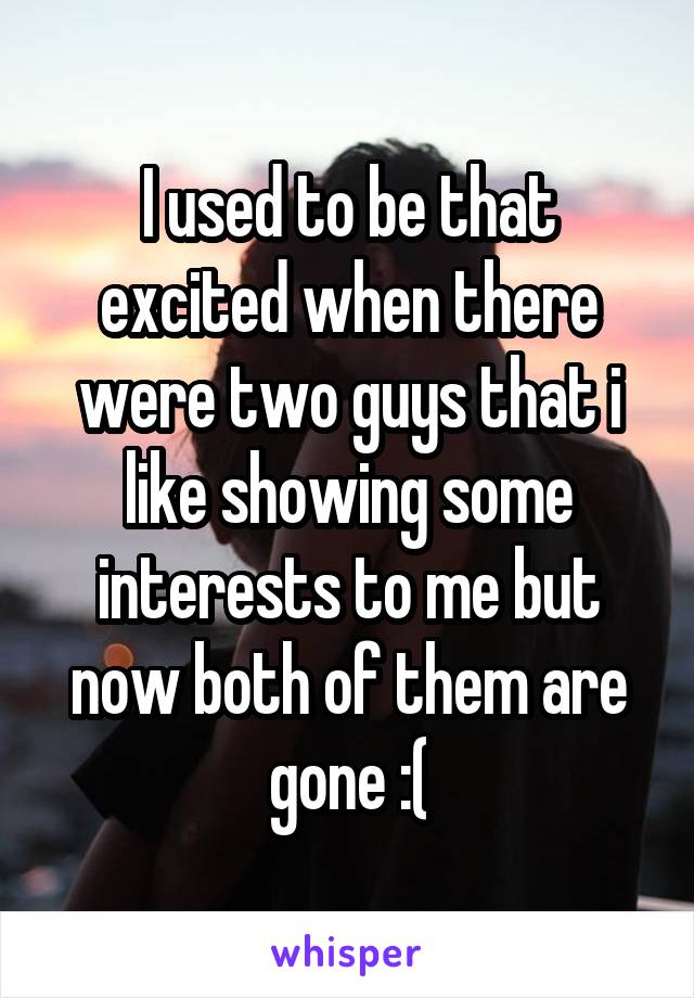I used to be that excited when there were two guys that i like showing some interests to me but now both of them are gone :(