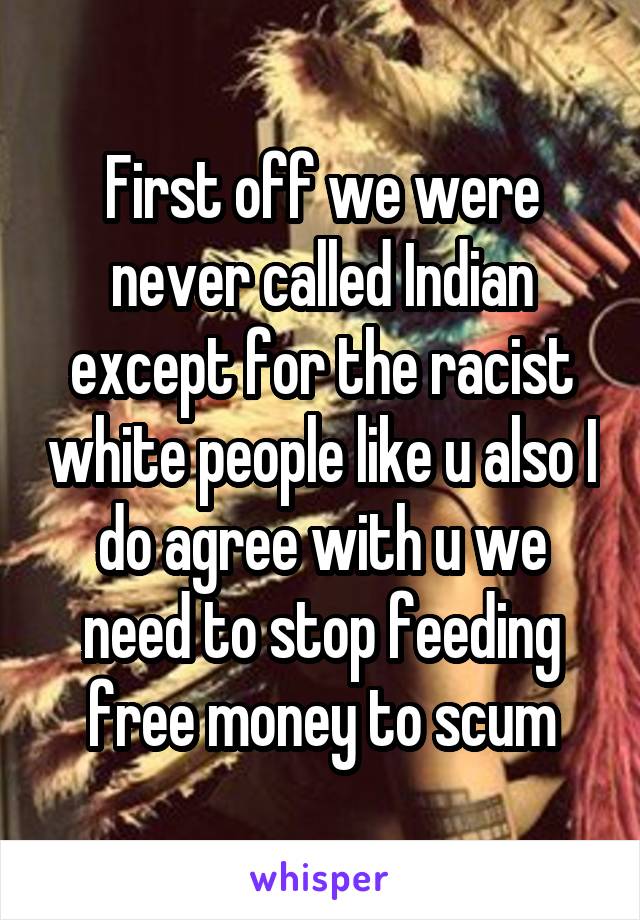 First off we were never called Indian except for the racist white people like u also I do agree with u we need to stop feeding free money to scum