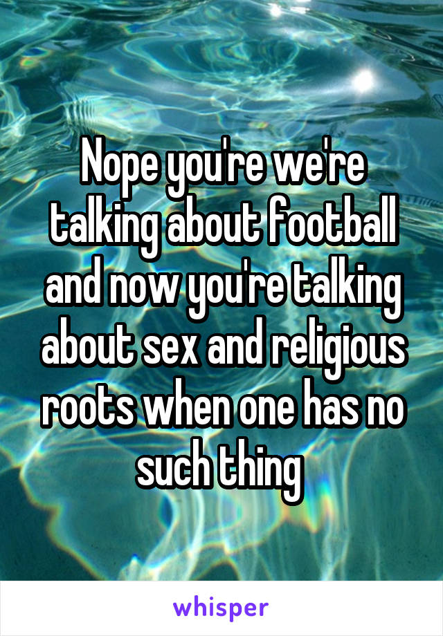 Nope you're we're talking about football and now you're talking about sex and religious roots when one has no such thing 