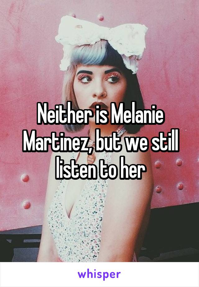 Neither is Melanie Martinez, but we still listen to her