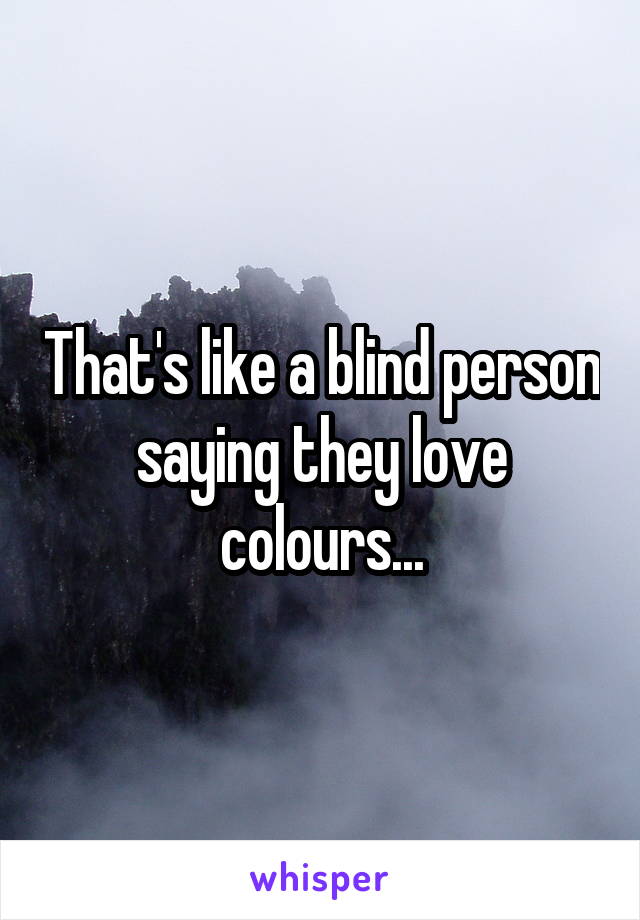 That's like a blind person saying they love colours...