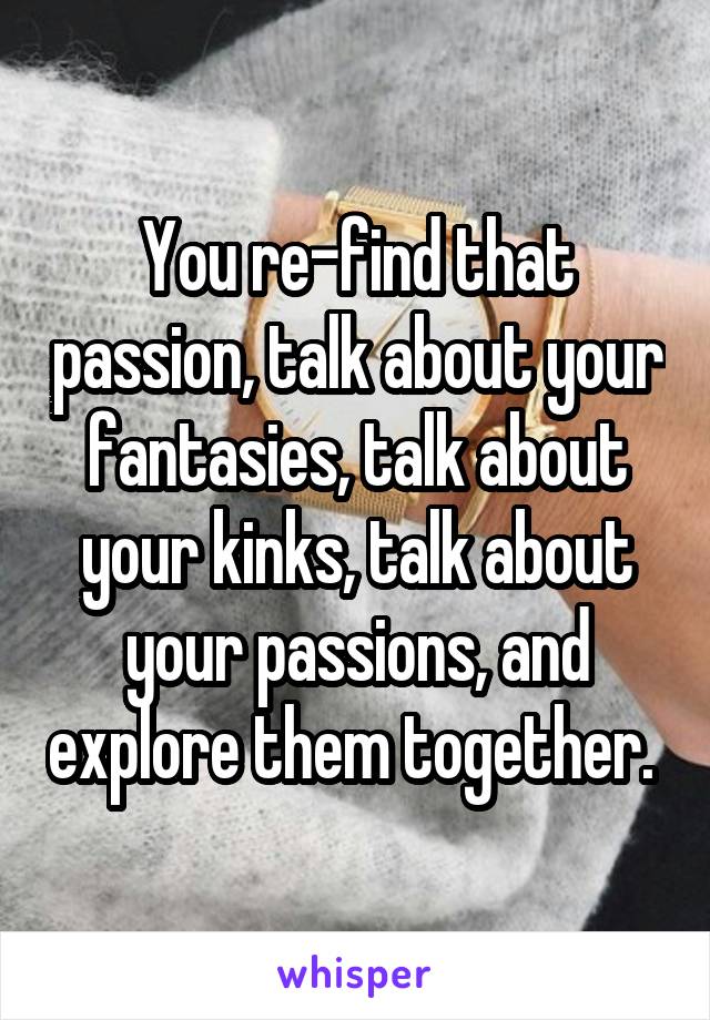 You re-find that passion, talk about your fantasies, talk about your kinks, talk about your passions, and explore them together. 