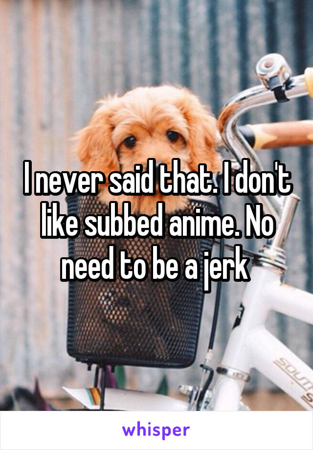 I never said that. I don't like subbed anime. No need to be a jerk 