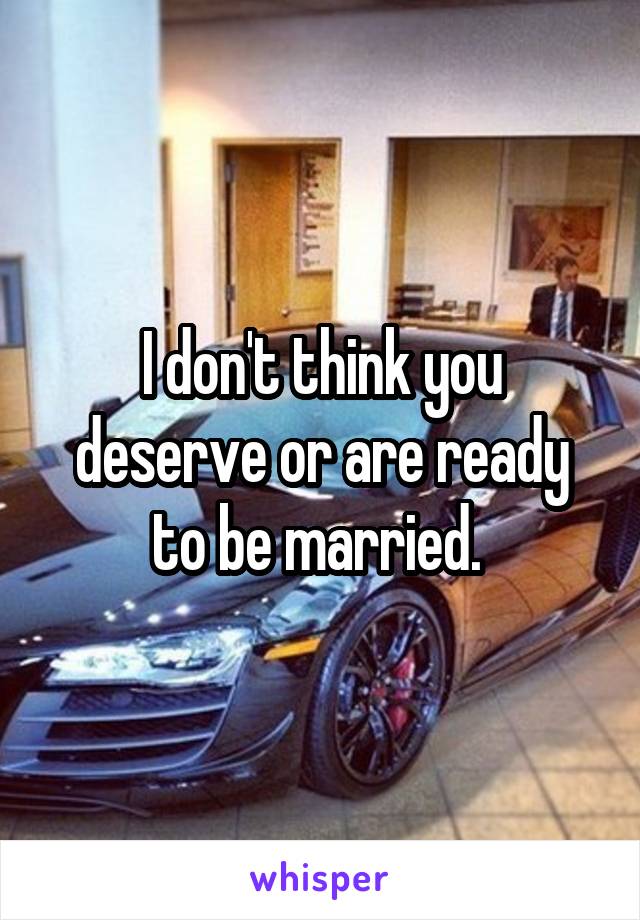 I don't think you deserve or are ready to be married. 