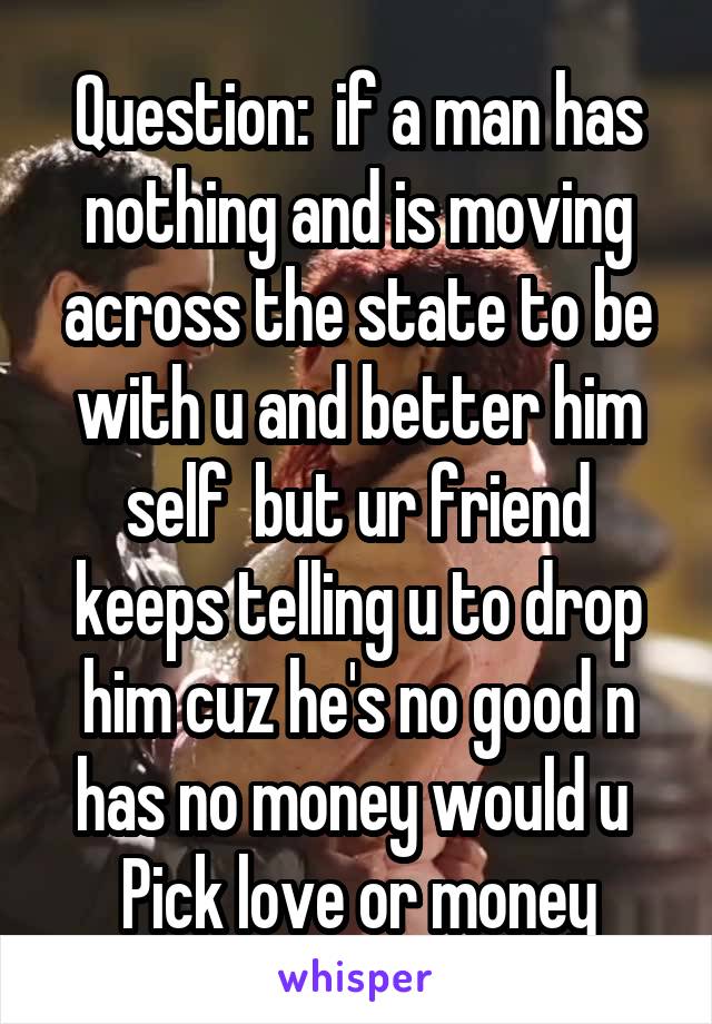 Question:  if a man has nothing and is moving across the state to be with u and better him self  but ur friend keeps telling u to drop him cuz he's no good n has no money would u 
Pick love or money