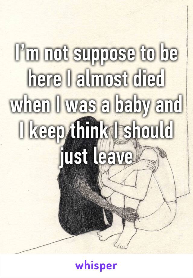 I’m not suppose to be here I almost died when I was a baby and I keep think I should just leave 
