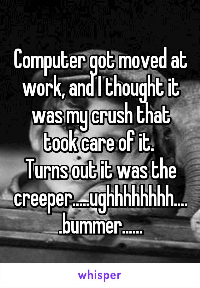 Computer got moved at work, and I thought it was my crush that took care of it. 
Turns out it was the creeper.....ughhhhhhhh.....bummer......