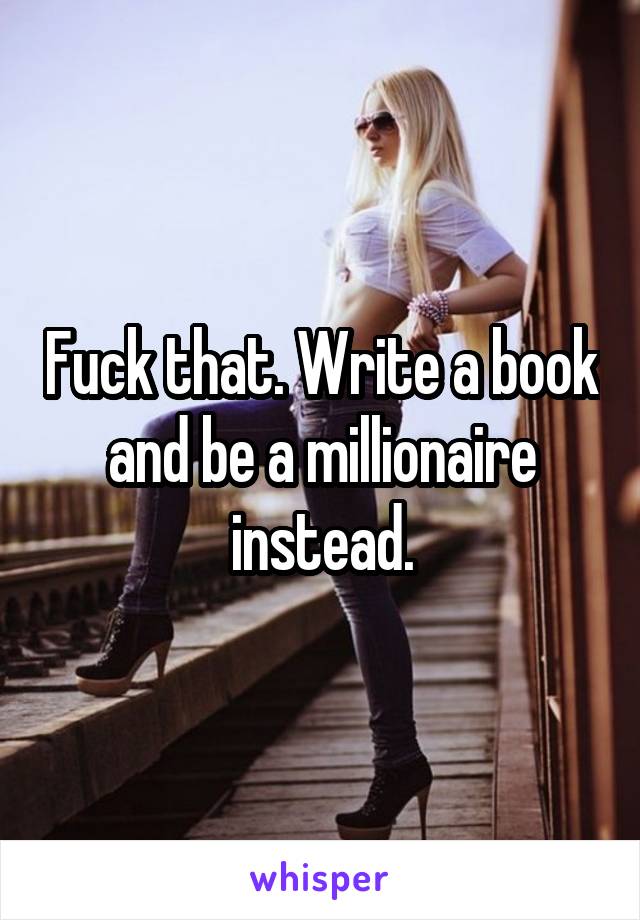 Fuck that. Write a book and be a millionaire instead.