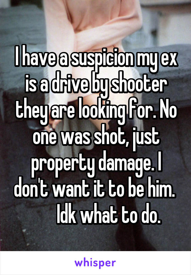 I have a suspicion my ex is a drive by shooter they are looking for. No one was shot, just property damage. I don't want it to be him.          Idk what to do. 