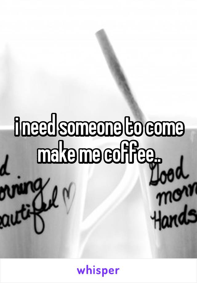 i need someone to come make me coffee..