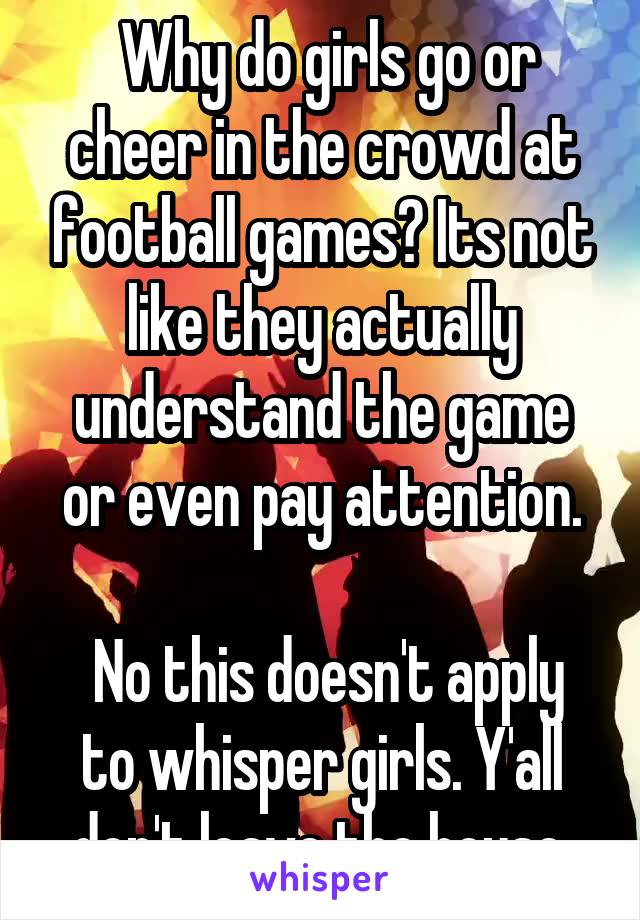  Why do girls go or cheer in the crowd at football games? Its not like they actually understand the game or even pay attention.

 No this doesn't apply to whisper girls. Y'all don't leave the house.