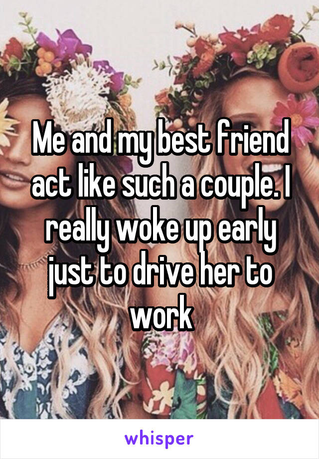 Me and my best friend act like such a couple. I really woke up early just to drive her to work