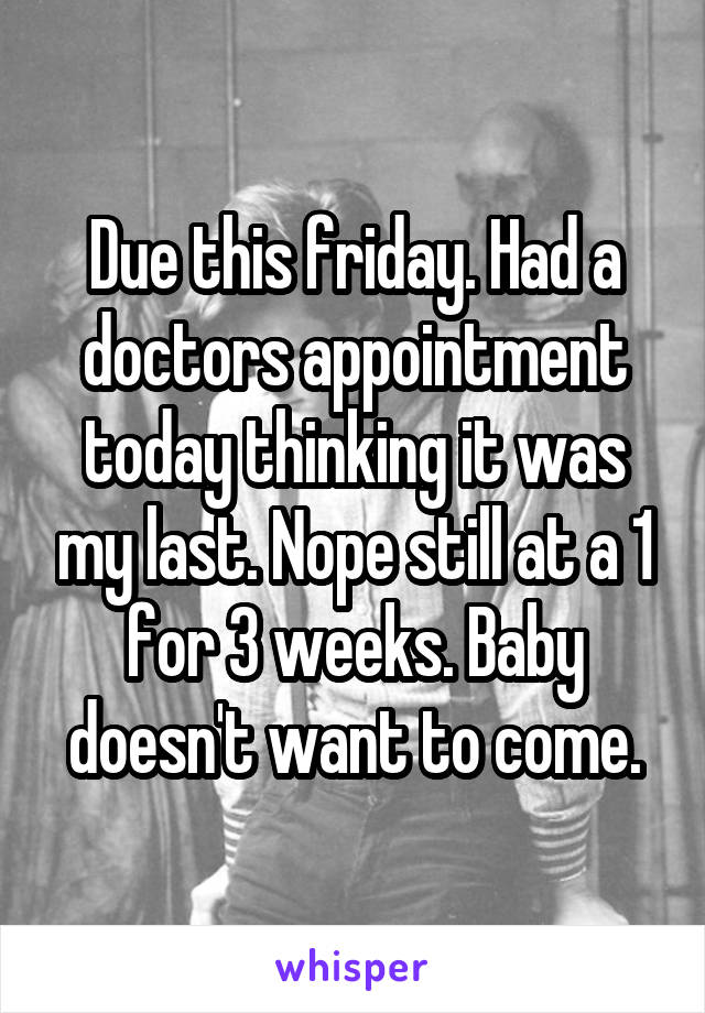 Due this friday. Had a doctors appointment today thinking it was my last. Nope still at a 1 for 3 weeks. Baby doesn't want to come.
