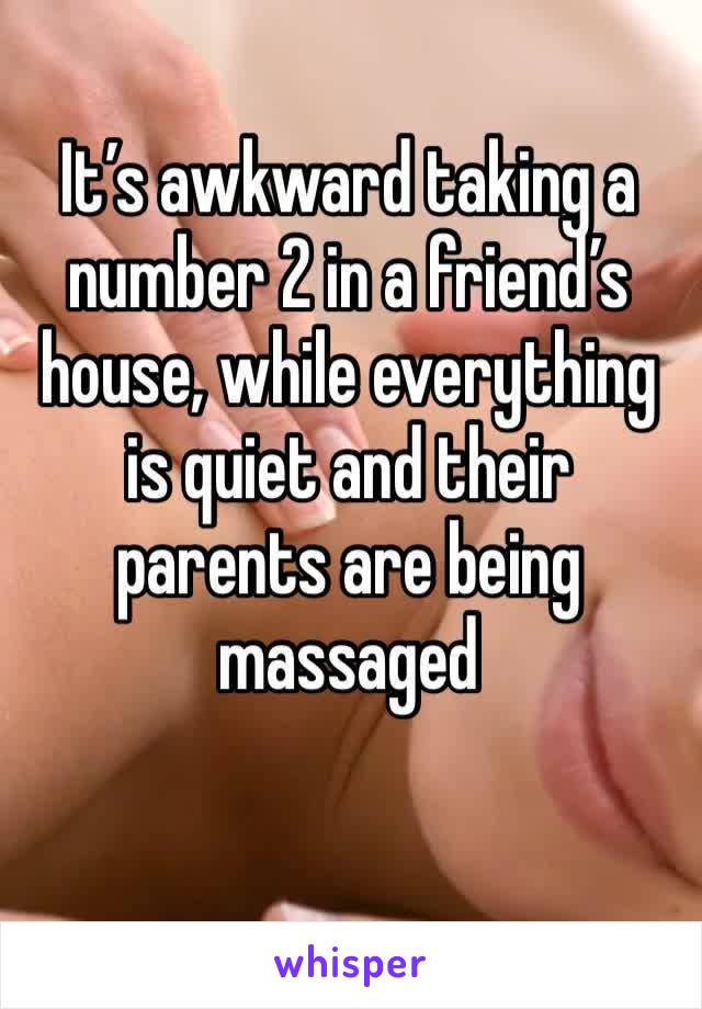 It’s awkward taking a number 2 in a friend’s house, while everything is quiet and their parents are being massaged 